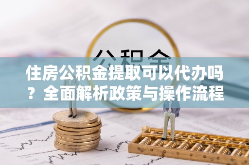 创业住房公积金提取可以代办吗？全面解析政策与操作流程