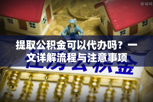 创业提取公积金可以代办吗？一文详解流程与注意事项