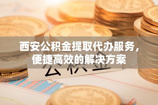 创业西安公积金提取代办服务，便捷高效的解决方案