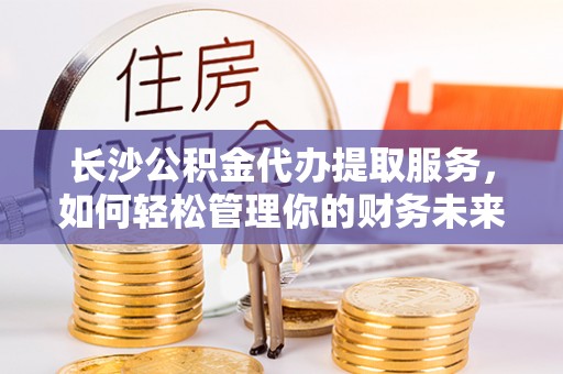 创业长沙公积金代办提取服务，如何轻松管理你的财务未来