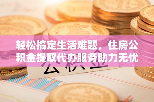 创业轻松搞定生活难题，住房公积金提取代办服务助力无忧未来