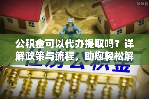 创业公积金可以代办提取吗？详解政策与流程，助您轻松解决疑问