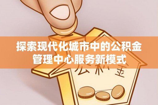 创业探索现代化城市中的公积金管理中心服务新模式