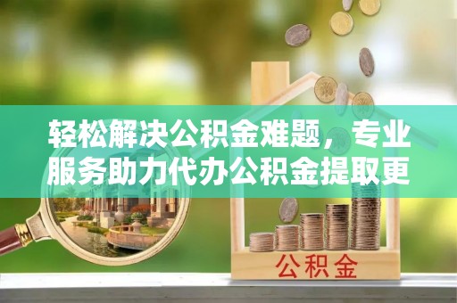 创业轻松解决公积金难题，专业服务助力代办公积金提取更高效