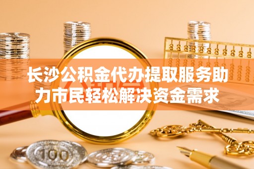 创业长沙公积金代办提取服务助力市民轻松解决资金需求