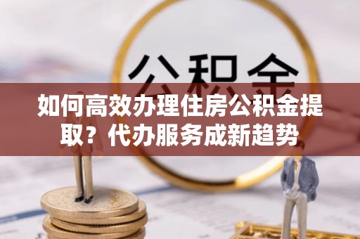 创业如何高效办理住房公积金提取？代办服务成新趋势