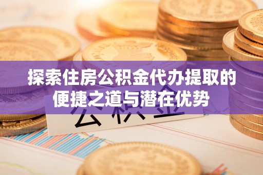 创业探索住房公积金代办提取的便捷之道与潜在优势