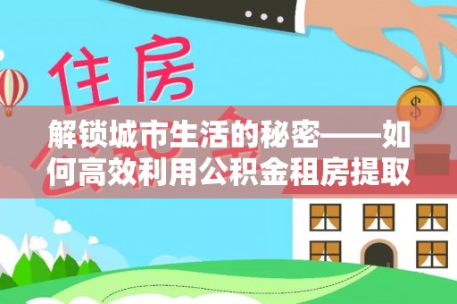 创业解锁城市生活的秘密——如何高效利用公积金租房提取政策优化居住体验