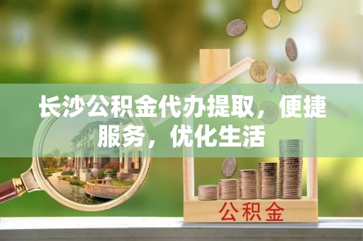 创业长沙公积金代办提取，便捷服务，优化生活