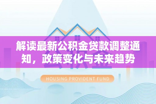 创业解读最新公积金贷款调整通知，政策变化与未来趋势