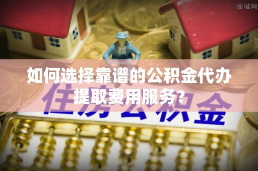 创业如何选择靠谱的公积金代办提取费用服务？