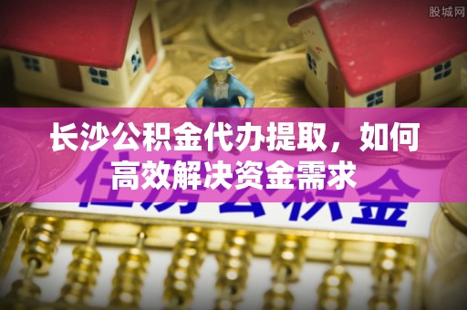 创业长沙公积金代办提取，如何高效解决资金需求