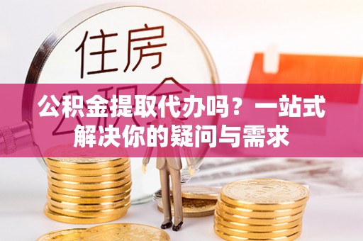 创业公积金提取代办吗？一站式解决你的疑问与需求