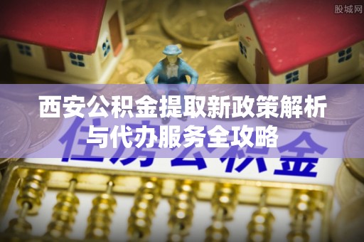 创业西安公积金提取新政策解析与代办服务全攻略