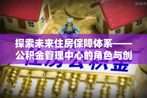 创业探索未来住房保障体系——公积金管理中心的角色与创新