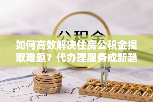 创业如何高效解决住房公积金提取难题？代办理服务成新趋势