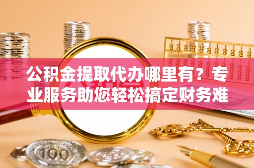 创业公积金提取代办哪里有？专业服务助您轻松搞定财务难题