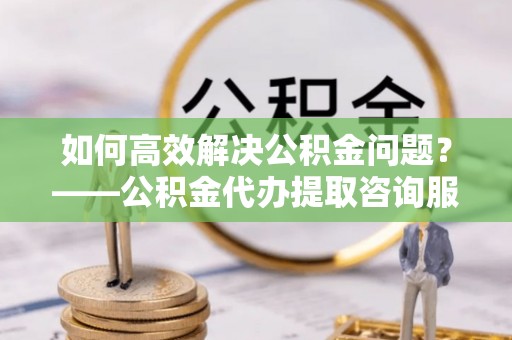创业如何高效解决公积金问题？——公积金代办提取咨询服务指南