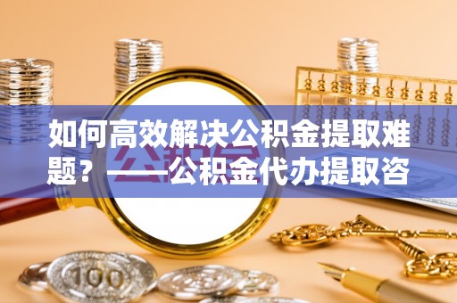 创业如何高效解决公积金提取难题？——公积金代办提取咨询服务全解析