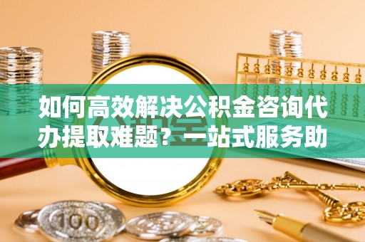 创业如何高效解决公积金咨询代办提取难题？一站式服务助您轻松搞定