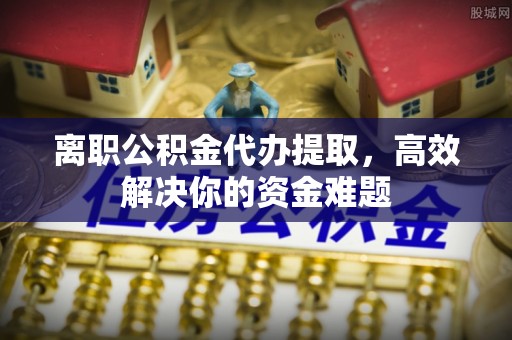 创业离职公积金代办提取，高效解决你的资金难题