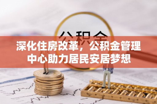 创业深化住房改革，公积金管理中心助力居民安居梦想