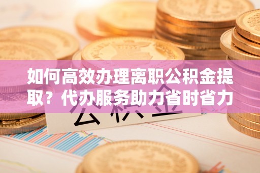 创业如何高效办理离职公积金提取？代办服务助力省时省力