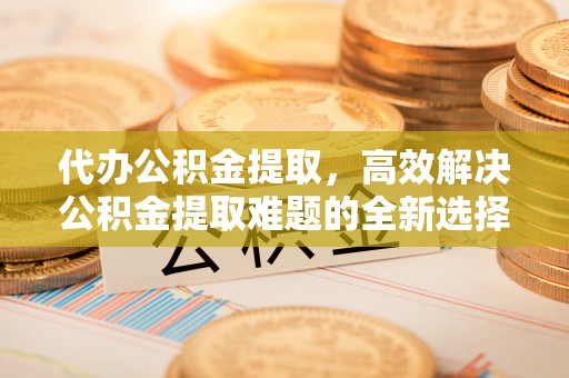 创业代办公积金提取，高效解决公积金提取难题的全新选择