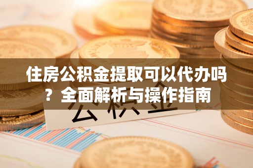 创业住房公积金提取可以代办吗？全面解析与操作指南