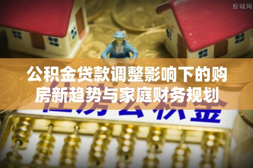 创业公积金贷款调整影响下的购房新趋势与家庭财务规划