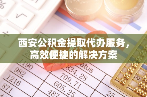 创业西安公积金提取代办服务，高效便捷的解决方案