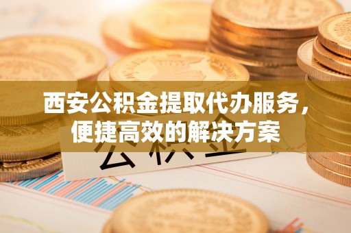 创业西安公积金提取代办服务，便捷高效的解决方案