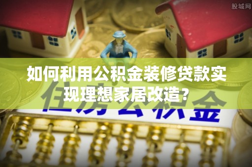创业如何利用公积金装修贷款实现理想家居改造？