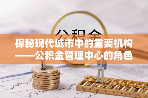 创业探秘现代城市中的重要机构——公积金管理中心的角色与使命