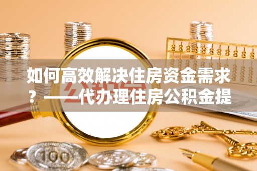 创业如何高效解决住房资金需求？——代办理住房公积金提取服务全解析