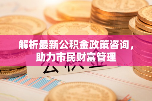 创业解析最新公积金政策咨询，助力市民财富管理