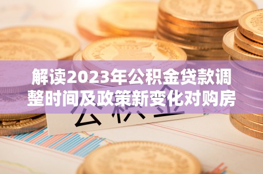 创业解读2023年公积金贷款调整时间及政策新变化对购房的影响