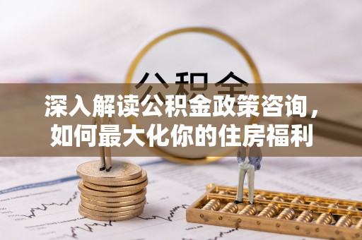 创业深入解读公积金政策咨询，如何最大化你的住房福利