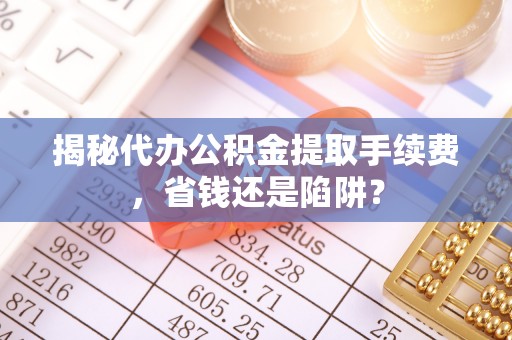 创业揭秘代办公积金提取手续费，省钱还是陷阱？