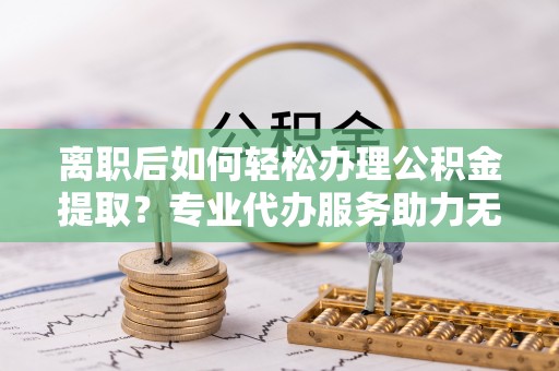 创业离职后如何轻松办理公积金提取？专业代办服务助力无忧