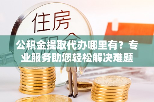 创业公积金提取代办哪里有？专业服务助您轻松解决难题