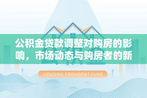 创业公积金贷款调整对购房的影响，市场动态与购房者的新选择