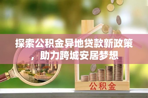 创业探索公积金异地贷款新政策，助力跨城安居梦想
