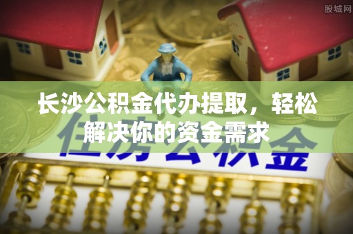 创业长沙公积金代办提取，轻松解决你的资金需求