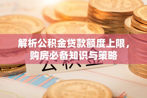 创业解析公积金贷款额度上限，购房必备知识与策略