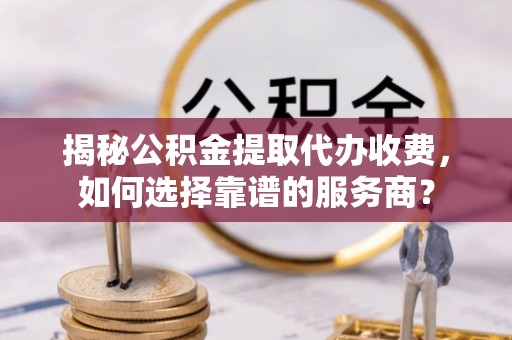 创业揭秘公积金提取代办收费，如何选择靠谱的服务商？