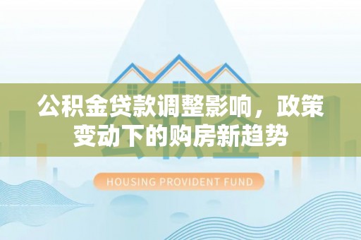 创业公积金贷款调整影响，政策变动下的购房新趋势