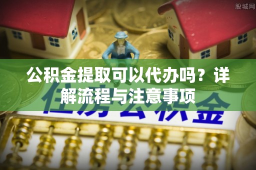创业公积金提取可以代办吗？详解流程与注意事项