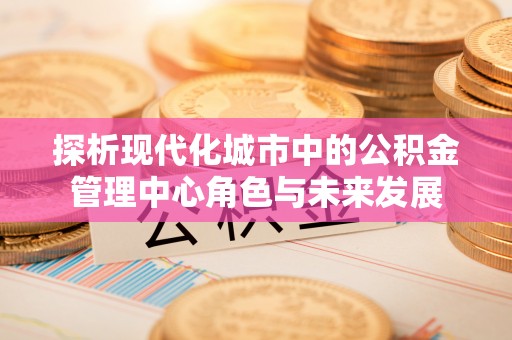 创业探析现代化城市中的公积金管理中心角色与未来发展