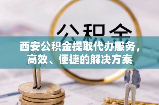 创业西安公积金提取代办服务，高效、便捷的解决方案